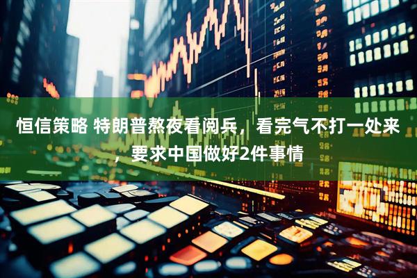 恒信策略 特朗普熬夜看阅兵，看完气不打一处来，要求中国做好2件事情