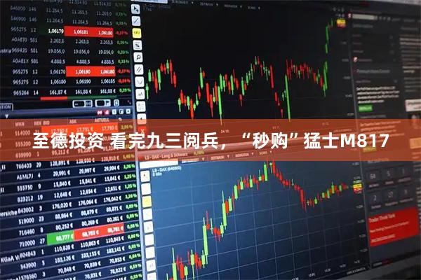 至德投资 看完九三阅兵，“秒购”猛士M817