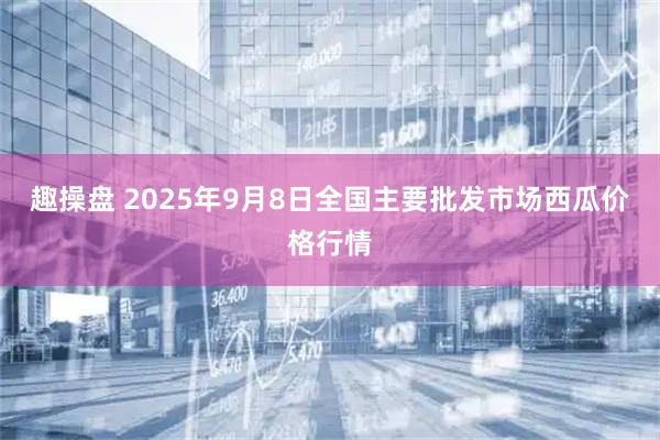 趣操盘 2025年9月8日全国主要批发市场西瓜价格行情