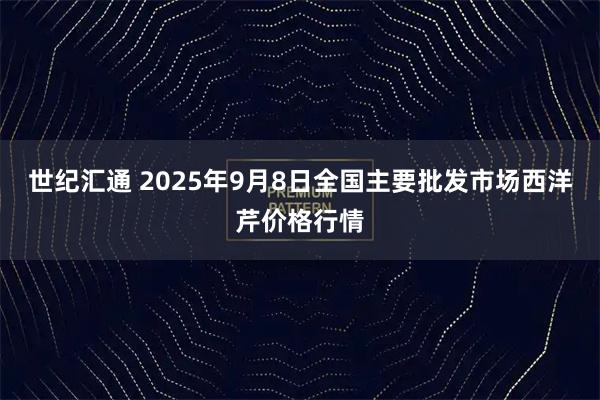 世纪汇通 2025年9月8日全国主要批发市场西洋芹价格行情