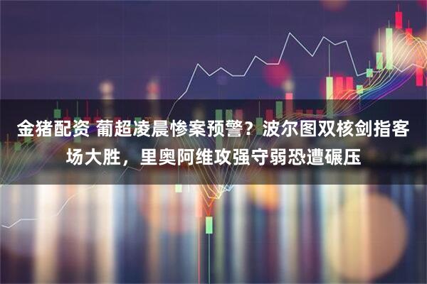 金猪配资 葡超凌晨惨案预警？波尔图双核剑指客场大胜，里奥阿维攻强守弱恐遭碾压