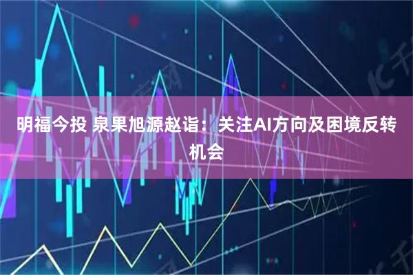 明福今投 泉果旭源赵诣：关注AI方向及困境反转机会