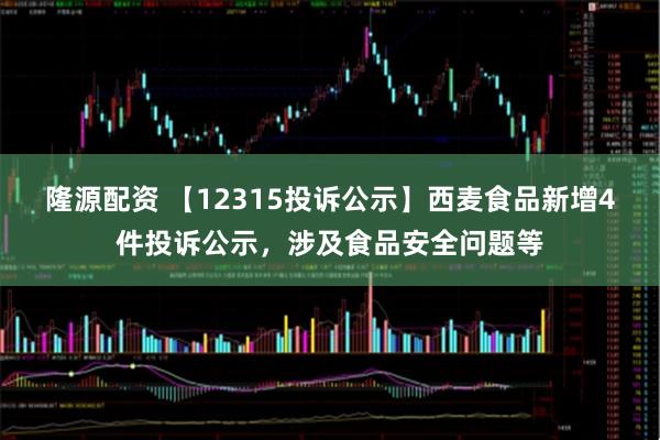 隆源配资 【12315投诉公示】西麦食品新增4件投诉公示，涉及食品安全问题等
