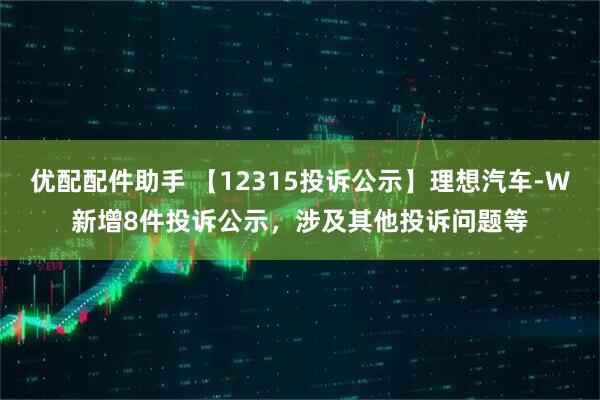 优配配件助手 【12315投诉公示】理想汽车-W新增8件投诉公示，涉及其他投诉问题等