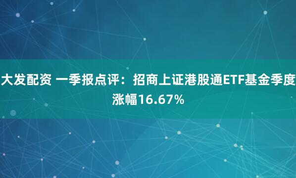 大发配资 一季报点评：招商上证港股通ETF基金季度涨幅16.67%