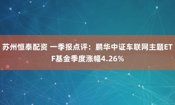 苏州恒泰配资 一季报点评：鹏华中证车联网主题ETF基金季度涨幅4.26%