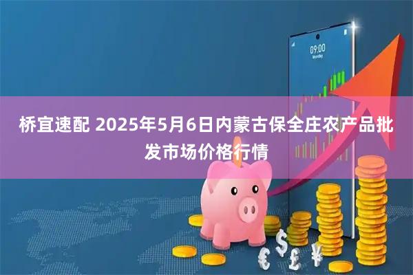 桥宜速配 2025年5月6日内蒙古保全庄农产品批发市场价格行情