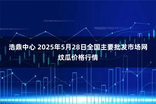 浩鼎中心 2025年5月28日全国主要批发市场网纹瓜价格行情