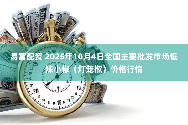易富配资 2025年10月4日全国主要批发市场低辣小椒（灯笼椒）价格行情