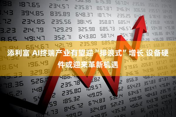 添利富 AI终端产业有望迎“排浪式”增长 设备硬件或迎来革新机遇
