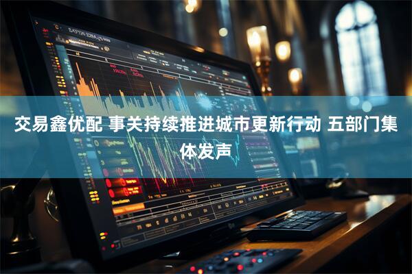 交易鑫优配 事关持续推进城市更新行动 五部门集体发声