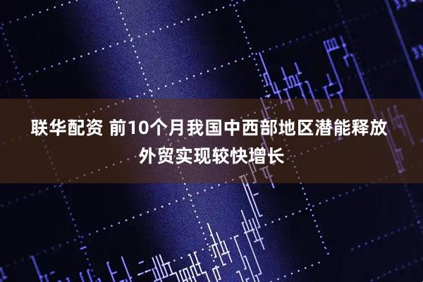 联华配资 前10个月我国中西部地区潜能释放&#32;外贸实现较快增长