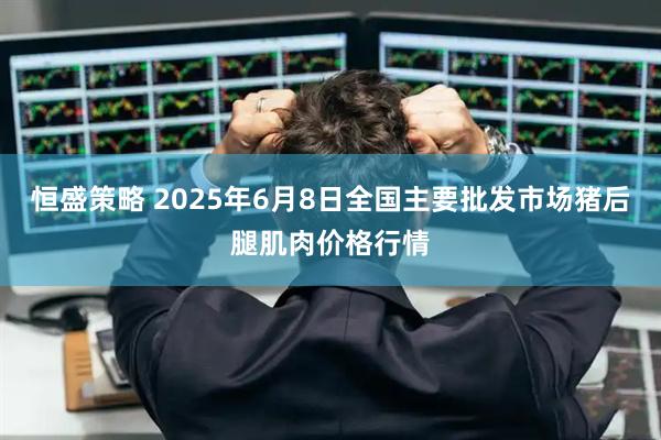 恒盛策略 2025年6月8日全国主要批发市场猪后腿肌肉价格行情