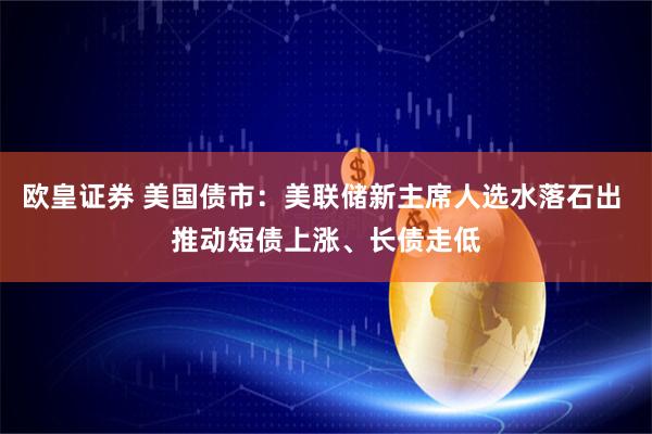 欧皇证券 美国债市：美联储新主席人选水落石出 推动短债上涨、长债走低
