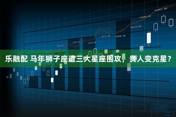 乐融配 马年狮子座遭三大星座围攻，贵人变克星？