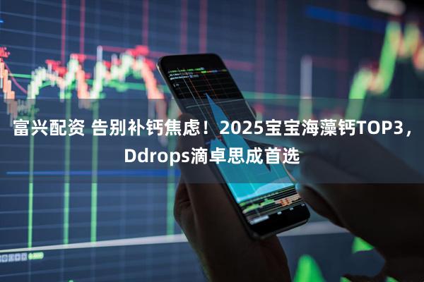 富兴配资 告别补钙焦虑！2025宝宝海藻钙TOP3，Ddrops滴卓思成首选