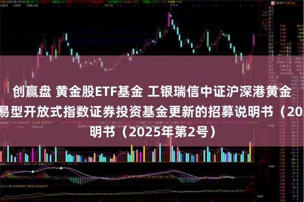 创赢盘 黄金股ETF基金 工银瑞信中证沪深港黄金产业股票交易型开放式指数证券投资基金更新的招募说明书（2025年第2号）