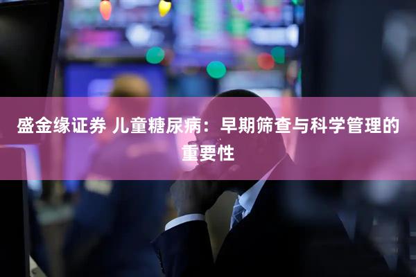 盛金缘证券 儿童糖尿病：早期筛查与科学管理的重要性