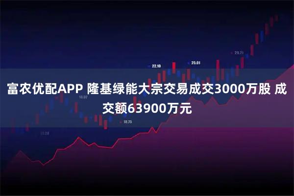 富农优配APP 隆基绿能大宗交易成交3000万股 成交额63900万元