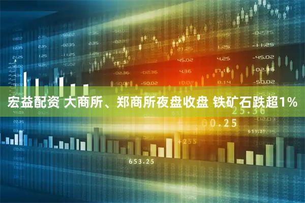 宏益配资 大商所、郑商所夜盘收盘 铁矿石跌超1%