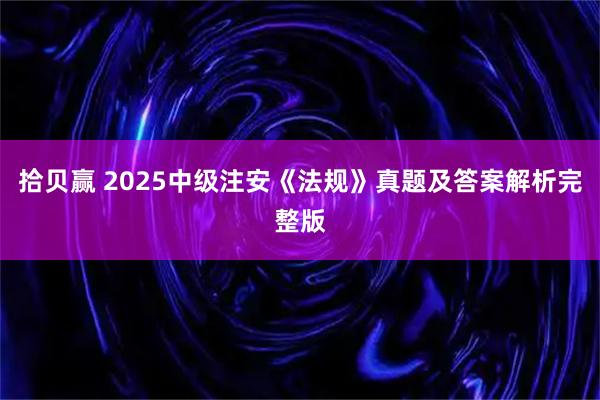 拾贝赢 2025中级注安《法规》真题及答案解析完整版