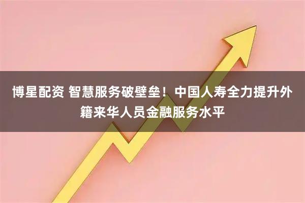 博星配资 智慧服务破壁垒！中国人寿全力提升外籍来华人员金融服务水平