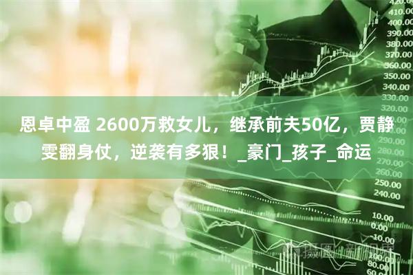 恩卓中盈 2600万救女儿，继承前夫50亿，贾静雯翻身仗，逆袭有多狠！_豪门_孩子_命运